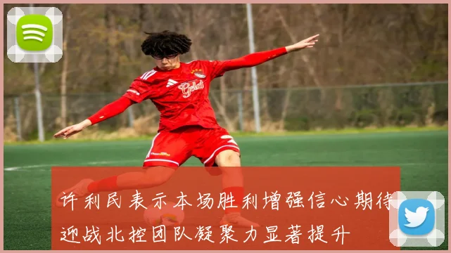 许利民表示本场胜利增强信心期待迎战北控团队凝聚力显著提升