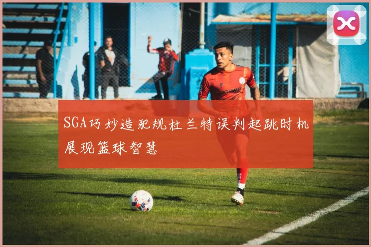 SGA巧妙造犯规杜兰特误判起跳时机展现篮球智慧