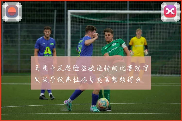 乌度卡反思险些被逆转的比赛防守失误导致弗拉格与克莱频频得分