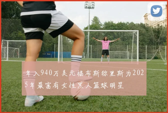 年入940万美元福布斯称里斯为2025年最富有女性黑人篮球明星