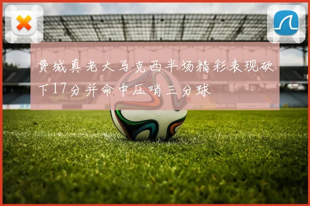 费城真老大马克西半场精彩表现砍下17分并命中压哨三分球