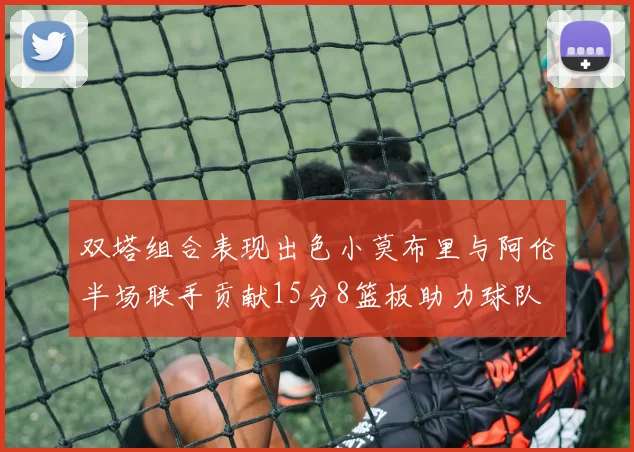 双塔组合表现出色小莫布里与阿伦半场联手贡献15分8篮板助力球队