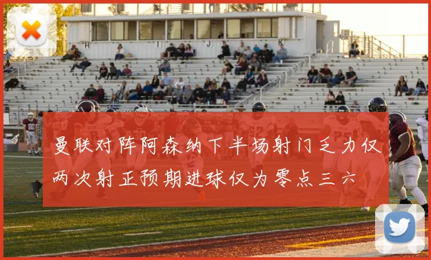 曼联对阵阿森纳下半场射门乏力仅两次射正预期进球仅为零点三六