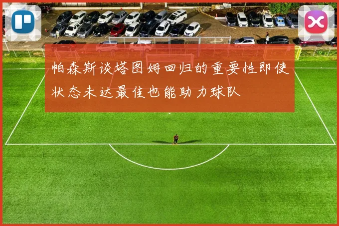 帕森斯谈塔图姆回归的重要性即使状态未达最佳也能助力球队