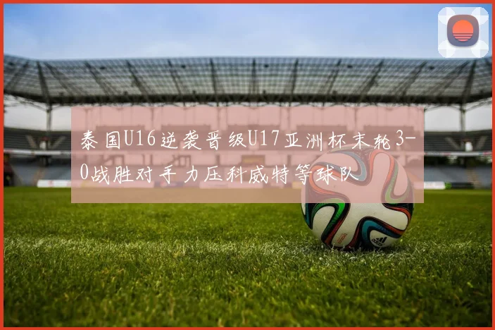泰国U16逆袭晋级U17亚洲杯末轮3-0战胜对手力压科威特等球队