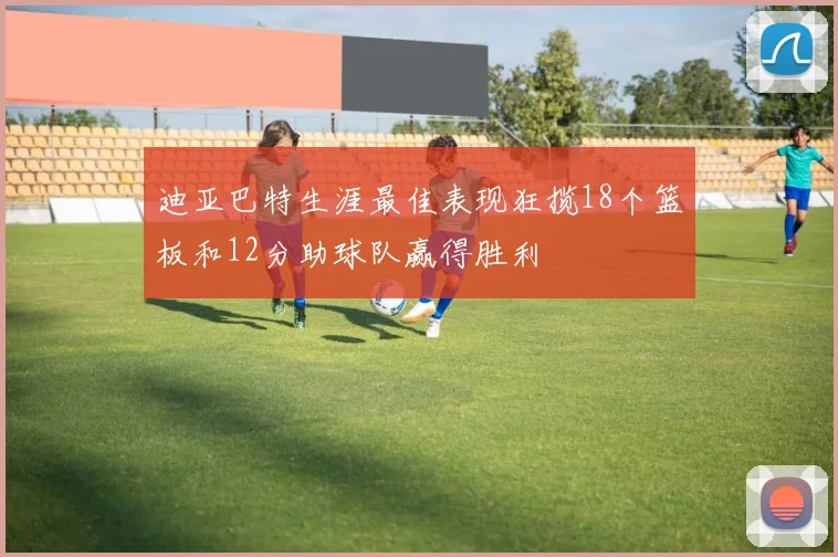 迪亚巴特生涯最佳表现狂揽18个篮板和12分助球队赢得胜利
