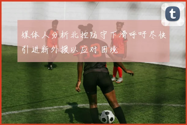 媒体人分析北控防守下滑呼吁尽快引进新外援以应对困境