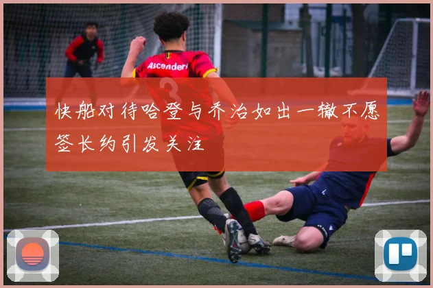 快船对待哈登与乔治如出一辙不愿签长约引发关注