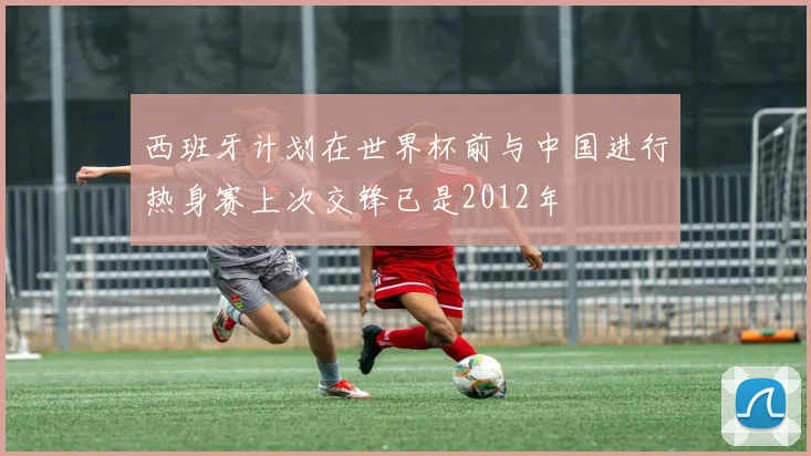 西班牙计划在世界杯前与中国进行热身赛上次交锋已是2012年