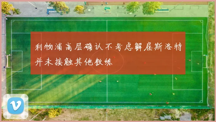 利物浦高层确认不考虑解雇斯洛特并未接触其他教练