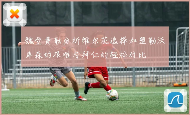 魏登费勒分析维尔茨选择加盟勒沃库森的艰难与拜仁的轻松对比