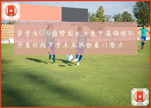 萨索洛CEO盛赞国米为意甲最强球队并看好格罗索未来执教豪门潜力