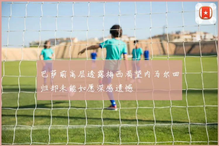 巴萨前高层透露梅西渴望内马尔回归却未能如愿深感遗憾