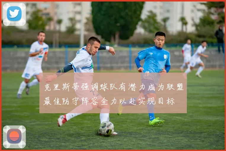 克里斯蒂强调球队有潜力成为联盟最佳防守阵容全力以赴实现目标
