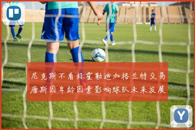 尼克斯不看好霍勒迪加格兰特交易唐斯因年龄因素影响球队未来发展