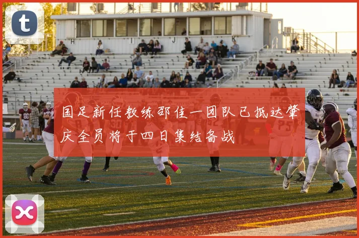 国足新任教练邵佳一团队已抵达肇庆全员将于四日集结备战