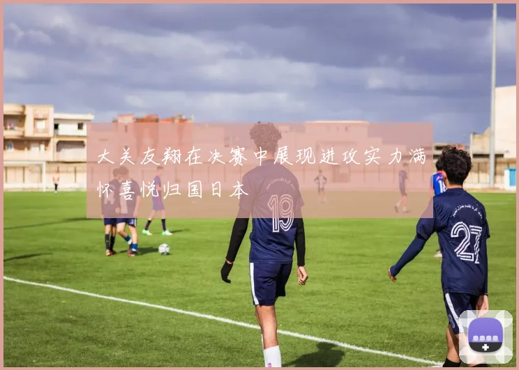 大关友翔在决赛中展现进攻实力满怀喜悦归国日本