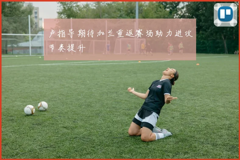 卢指导期待加兰重返赛场助力进攻节奏提升