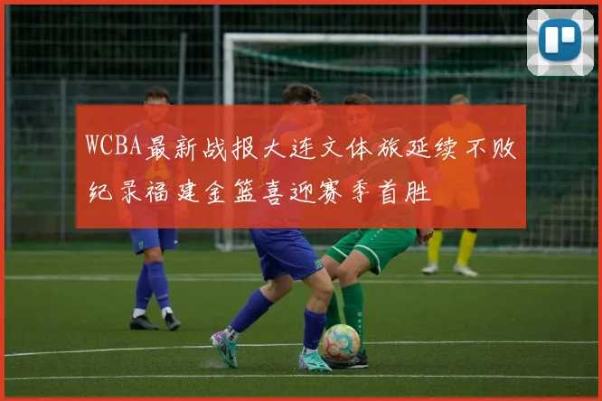 WCBA最新战报大连文体旅延续不败纪录福建金篮喜迎赛季首胜