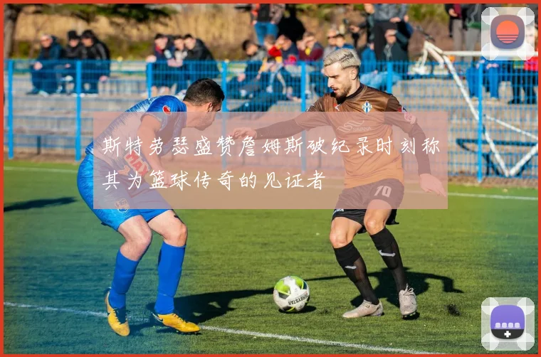 斯特劳瑟盛赞詹姆斯破纪录时刻称其为篮球传奇的见证者