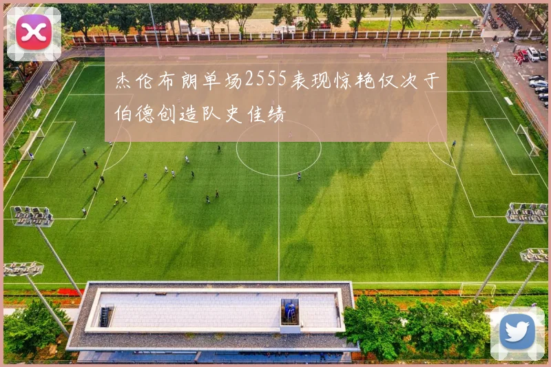 杰伦布朗单场2555表现惊艳仅次于伯德创造队史佳绩