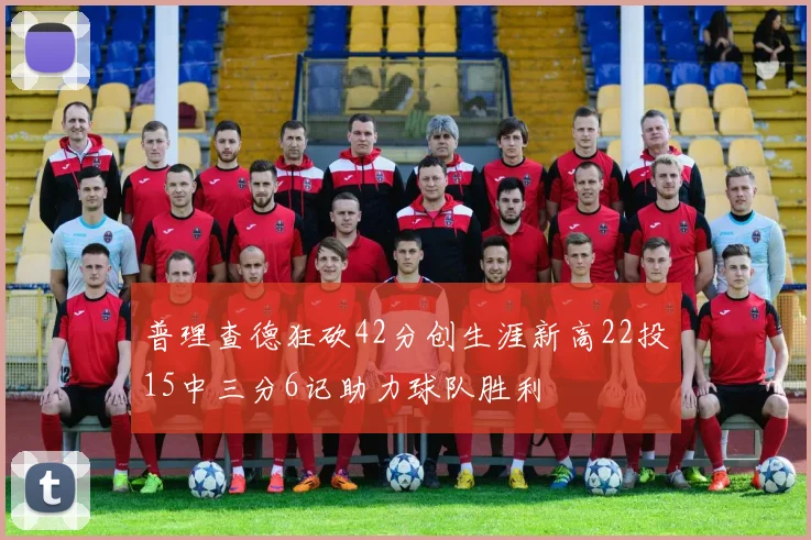 普理查德狂砍42分创生涯新高22投15中三分6记助力球队胜利