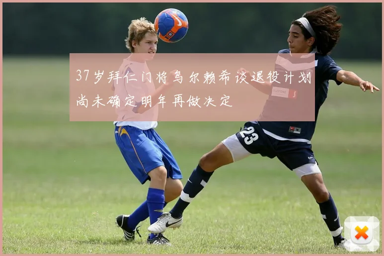 37岁拜仁门将乌尔赖希谈退役计划尚未确定明年再做决定