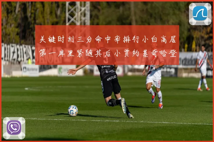 关键时刻三分命中率排行小白高居第一库里紧随其后小贾约基奇哈登表现不俗