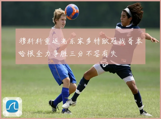 穆科科重返老东家多特欧冠战哥本哈根全力争胜三分不容有失