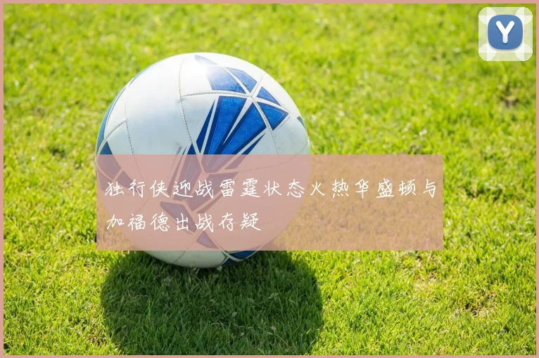 独行侠迎战雷霆状态火热华盛顿与加福德出战存疑