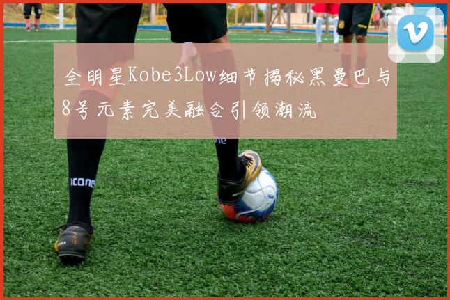 全明星Kobe3Low细节揭秘黑曼巴与8号元素完美融合引领潮流