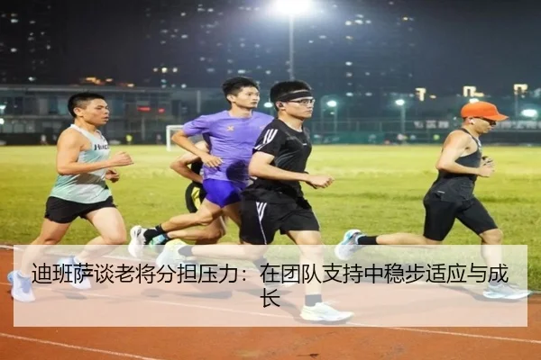 迪班萨谈老将分担压力：在团队支持中稳步适应与成长